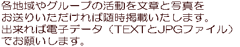 各地域やグループの活動を文章と写真を お送りいただければ随時掲載いたします。 出来れば電子データ（TEXTとJPGファイル） でお願いします。 