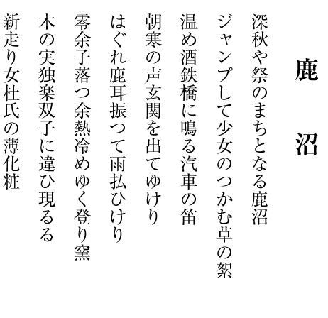 　　　　
　　　 　鹿　　沼

深秋や祭のまちとなる鹿沼

ジャンプして少女のつかむ草の絮

温め酒鉄橋に鳴る汽車の笛

朝寒の声玄関を出てゆけり

はぐれ鹿耳振つて雨払ひけり

零余子落つ余熱冷めゆく登り窯

木の実独楽双子に違ひ現るる

新走り女杜氏の薄化粧