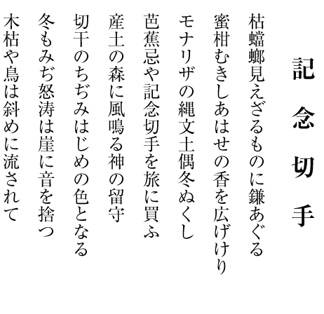 　　　　
　     記念切手

枯蟷螂見えざるものに鎌あぐる

蜜柑むきしあはせの香を広げけり

モナリザの縄文土偶冬ぬくし

芭蕉忌や記念切手を旅に買ふ

産土の森に風鳴る神の留守

切干のちぢみはじめの色となる

冬もみぢ怒涛は崖に音を捨つ

木枯や鳥は斜めに流されて