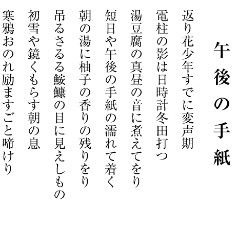 　　　　
　　　 　午後の手紙

返り花少年すでに変声期

電柱の影は日時計冬田打つ

湯豆腐の真昼の音に煮えてをり

短日や午後の手紙の濡れて着く

朝の湯に柚子の香りの残りをり

吊るさるる鮟鱇の目に見えしもの

初雪や鏡くもらす朝の息

寒鴉おのれ励ますごと啼けり