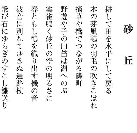 　　　　
　     砂　丘

耕して田を水平にして戻る

木の芽風鶏の羽毛の吹きこぼれ

摘草や橋でつながる隣町

野遊や子の口笛は湖へのぶ

雲雀鳴く砂丘の空の明るさに

春ともし鶴を織り出す機の音

波音に別れてゆきぬ遍路杖

飛び石にゆらぎのすこし雛送り