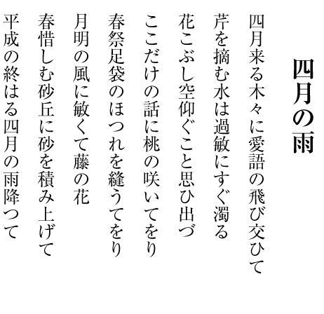 四月の雨 四月来る木々に愛語の飛び交ひて 芹を摘む水は過敏にすぐ濁る 花こぶし空仰ぐこと思ひ出づ ここだけの話に桃の咲いてをり 春祭足袋のほつれを縫うてをり 月明の風に敏くて藤の花 春惜しむ砂丘に砂を積み上げて 平成の終はる四月の雨降つて