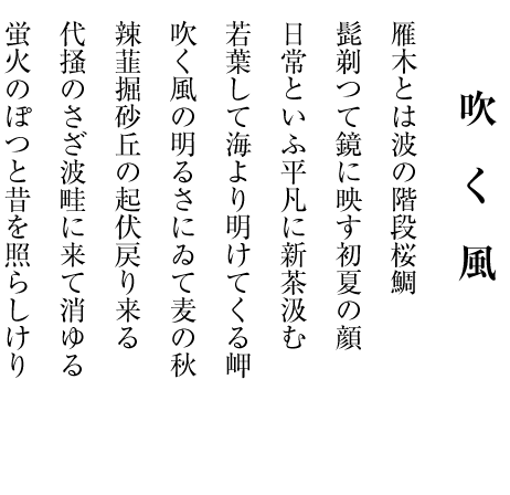 四月の雨 四月来る木々に愛語の飛び交ひて 芹を摘む水は過敏にすぐ濁る 花こぶし空仰ぐこと思ひ出づ ここだけの話に桃の咲いてをり 春祭足袋のほつれを縫うてをり 月明の風に敏くて藤の花 春惜しむ砂丘に砂を積み上げて 平成の終はる四月の雨降つて