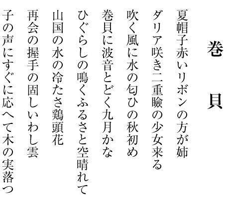 夏帽子赤いリボンの方が姉
ダリア咲き二重瞼の少女来る
吹く風に水の匂ひの秋初め
巻貝に波音とどく九月かな
ひぐらしの鳴くふるさと空晴れて
山国の水の冷たさ鶏頭花
再会の握手の固しいわし雲
子の声にすぐに応へて木の実落つ
