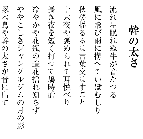 流れ星眠れぬ牛が音たつる
風に飛び雨に構へていぼむしり
秋桜揺るるは言葉交はすごと
十六夜や褒められて耳悦べり
長き夜を短く打つて鳩時計
冷やかや花瓶の造花揺れ知らず
ややこしきジャングルジムの月の影
啄木鳥や幹の太さが音に出て