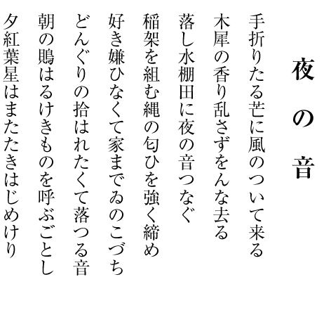 夜　の　音
手折りたる芒に風のついて来る
木犀の香り乱さずをんな去る
落し水棚田に夜の音つなぐ
稲架を組む縄の匂ひを強く締め
好き嫌ひなくて家までゐのこづち
どんぐりの拾はれたくて落つる音
朝の鵙はるけきものを呼ぶごとし
夕紅葉星はまたたきはじめけり