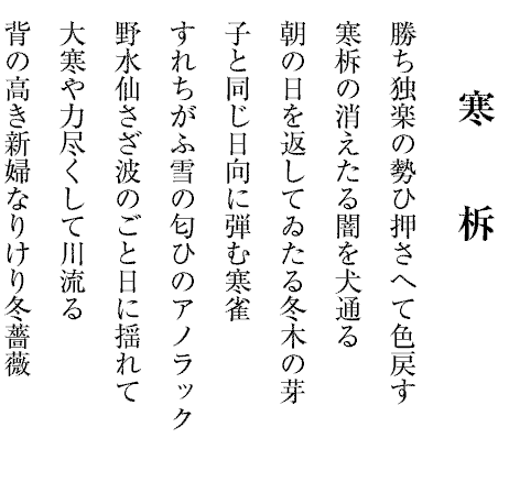 勝ち独楽の勢ひ押さへて色戻す
寒柝の消えたる闇を犬通る
朝の日を返してゐたる冬木の芽
子と同じ日向に弾む寒雀
すれちがふ雪の匂ひのアノラック
野水仙さざ波のごと日に揺れて
大寒や力尽くして川流る
背の高き新婦なりけり冬薔薇
