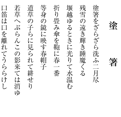 塗箸をざらざら洗ふ二月尽
残雪の遠き輝き睡魔くる
堰越ゆるときに光りて水温む
折り畳み傘を鞄に春一番
等身の鏡に映す春帽子
道草の子らに見られて耕せり
若草へぶらんこの影来ては消ゆ
口笛は口を離れてうららけし

