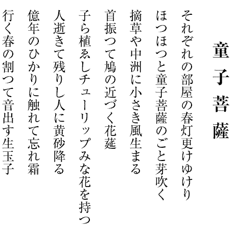 それぞれの部屋の春灯更けゆけり
ほつほつと童子菩薩のごと芽吹く
摘草や中洲に小さき風生まる
首振つて鳩の近づく花莚
子ら植ゑしチューリップみな花を持つ
人逝きて残りし人に黄砂降る
億年のひかりに触れて忘れ霜
行く春の割つて音出す生玉子

