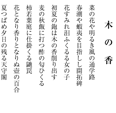 菜の花や明るき風の通学路
春潮や蝦夷を目指しし開拓碑
花すみれ泪ふくるる女の子
初夏の鉋は木の香削り出す
麦の秋飯に打つ酢の匂ひくる
柿若葉庭に仕掛くる鼬罠
花となり香りとなりぬ壺の百合
夏つばめ夕日の残る天守閣
