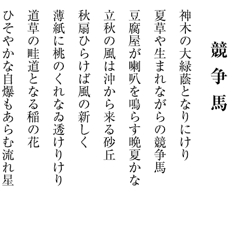 神木の大緑蔭となりにけり
夏草や生まれながらの競争馬
豆腐屋が喇叭を鳴らす晩夏かな
立秋の風は沖から来る砂丘
秋扇ひらけば風の新しく
薄紙に桃のくれなゐ透けりけり
道草の畦道となる稲の花
ひそやかな自爆もあらむ流れ星

