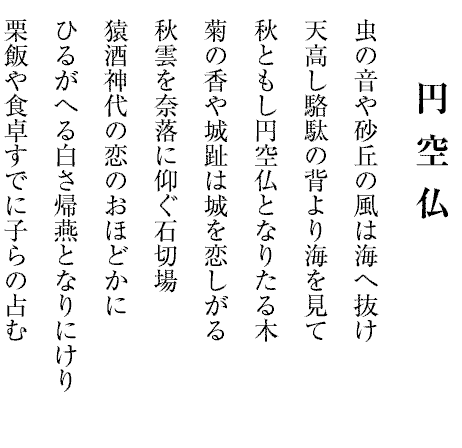円 空 仏
                                                                                               虫の音や砂丘の風は海へ抜け
天高し駱駄の背より海を見て
秋ともし円空仏となりたる木
菊の香や城趾は城を恋しがる
秋雲を奈落に仰ぐ石切場
猿酒神代の恋のおほどかに
ひるがへる白さ帰燕となりにけり
栗飯や食卓すでに子らの占む

