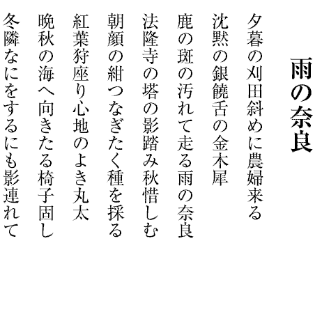 雨の奈良
夕暮の刈田斜めに農婦来る
沈黙の銀饒舌の金木犀
鹿の斑の汚れて走る雨の奈良
法隆寺の塔の影踏み秋惜しむ
朝顔の紺つなぎたく種を採る
紅葉狩座り心地のよき丸太
晩秋の海へ向きたる椅子固し
冬隣なにをするにも影連れて
