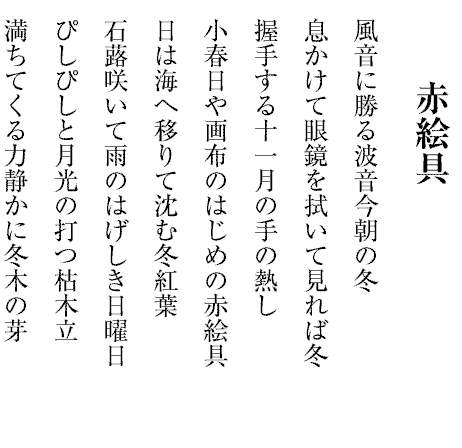 赤絵具
風音に勝る波音今朝の冬
息かけて眼鏡を拭いて見れば冬
握手する十一月の手の熱し
小春日や画布のはじめの赤絵具
日は海へ移りて沈む冬紅葉
石蕗咲いて雨のはげしき日曜日
ぴしぴしと月光の打つ枯木立
満ちてくる力静かに冬木の芽
