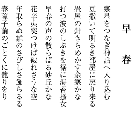 早春
寒星をつなぎ神話へ入り込む
豆撒いて明るき部屋に戻り来る
畳屋の針きらめかす余寒かな
打つ波のしぶきを裾に海苔搔女
早春の声の散らばる砂丘かな
花辛夷突つけば破れさうな空
年取らぬ雛のさびしさ飾らるる
春障子繭のごとくに籠りをり
