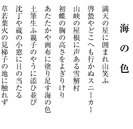 海の色
満天の星に囲まれ山笑ふ
啓蟄やどこへも行かぬスニーカー
山峡の屋根に声ある雪解村
初蝶の胸の高さをよぎりけり
あたたかや画布に塗り足す海の色
土筆生ふ親子のやうに添ひ並び
沈丁や蔵の小窓に日の当たる
草若葉火の見梯子の地に触れず
