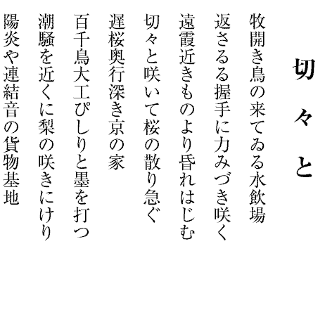 切々と
牧開き鳥の来てゐる水飲場
返さるる握手に力みづき咲く
遠霞近きものより昏れはじむ
切々と咲いて桜の散り急ぐ
遅桜奥行深き京の家
百千鳥大工ぴしりと墨を打つ
潮騒を近くに梨の咲きにけり
陽炎や連結音の貨物基地
