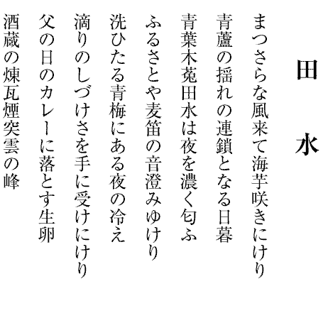 田水
まつさらな風来て海芋咲きにけり
青蘆の揺れの連鎖となる日暮
青葉木菟田水は夜を濃く匂ふ
ふるさとや麦笛の音澄みゆけり
洗ひたる青梅にある夜の冷え
滴りのしづけさを手に受けにけり
父の日のカレーに落とす生卵
酒蔵の煉瓦煙突雲の峰
