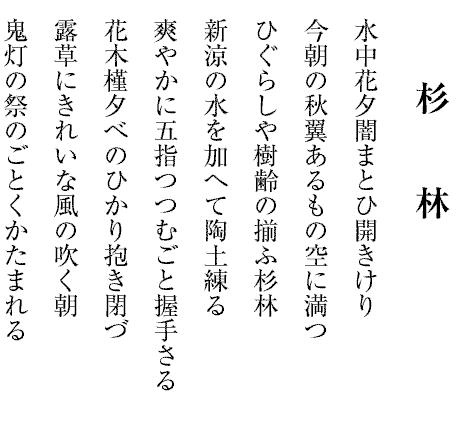 杉林
水中花夕闇まとひ開きけり
今朝の秋翼あるもの空に満つ
ひぐらしや樹齢の揃ふ杉林
新涼の水を加へて陶土練る
爽やかに五指つつむごと握手さる
花木槿夕べのひかり抱き閉づ
露草にきれいな風の吹く朝
鬼灯の祭のごとくかたまれる
