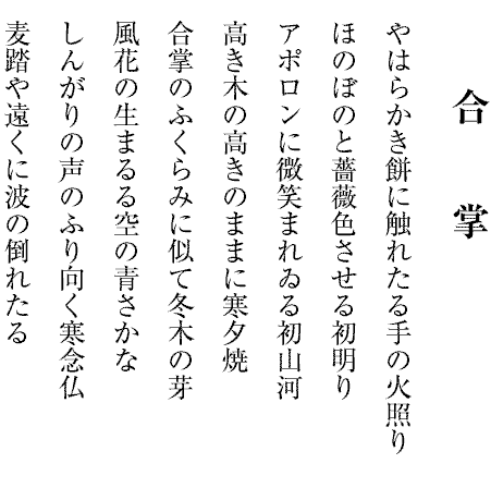 合掌
末枯を追ひつめてゐる風の音
りんりんと響く青空冬に入る
凩の止むしづけさに星光る
少年の息にくもりぬ冬林檎
ゆきずりに道問はれけり花八手
省略の極みに冬木立ちつくす
荒星の夜は砂丘の砂動く
船の水脈白鳥の水尾湖暮るる
