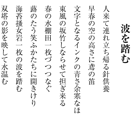 波を踏む
人来て連れ立ち帰る針供養
早春の空の高さに鳶の笛
文字となるインクの青さ余寒なほ
東風の坂竹しならせて担ぎ来る
春の水棚田一枚づつつなぐ
蕗のたう笑ふかたちに開きけり
海苔搔女岩一枚の波を踏む
双塔の影を映して水温む
