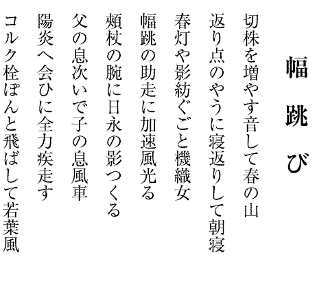 幅跳び
切株を増やす音して春の山
返り点のやうに寝返りして朝寝
春灯や影紡ぐごと機織女
幅跳の助走に加速風光る
頰杖の腕に日永の影つくる
父の息次いで子の息風車
陽炎へ会ひに全力疾走す
コルク栓ぽんと飛ばして若葉風
