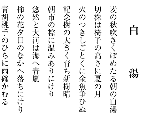 白湯
麦の秋吹きくぼめたる朝の白湯
切株は椅子の高さに夏の月
火のつきしごとくに金魚争ひぬ
記念樹の大きく育ち新樹晴
朝市の粽に温みありにけり
悠然と大河は海へ青嵐
柿の花夕日のなかへ落ちにけり
青胡桃手のひらに雨確かむる
