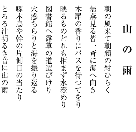 山の雨
朝の風来て朝顔の紺ひらく
帰燕見る皆一斉に海へ向き
木犀の香りにバスを待つてをり
映るものどれも拒まず水澄めり
図書館へ露草の道選びけり
穴惑ちらりと海を振り返る
啄木鳥や幹の片側日の当たり
とろろ汁明るき音に山の雨
