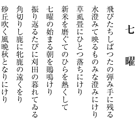 七　　曜
飛びたちしばつたの弾み手に残る
水澄みて映るものみな澄みにけり
草虱畳にひとつ落ちにけり
新米を磨ぐてのひらを熱くして
七曜の始まる朝を鵙鳴けり
振り返るたびに刈田の暮れてゐる
角切りし鹿に牝鹿の遠くをり
砂丘吹く風晩秋となりにけり
