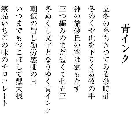 青インク
立冬の落ちきつてゐる砂時計
冬めくや山を下りくる牧の牛
神の旅砂丘の空は雲もたず
三つ編みのまだ短くて七五三
冬ぬくし文字となりゆく青インク
朝飯の旨し勤労感謝の日
いつまでも雫こぼして懸大根
寒昴いちごの味のチョコレート
