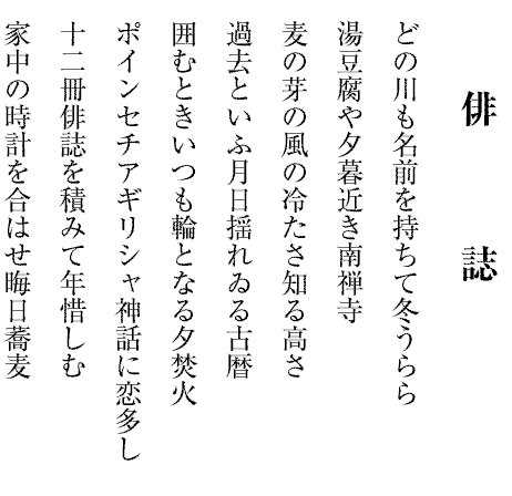 俳　　　誌
どの川も名前を持ちて冬うらら
湯豆腐や夕暮近き南禅寺
麦の芽の風の冷たさ知る高さ
過去といふ月日揺れゐる古暦
囲むときいつも輪となる夕焚火
ポインセチアギリシャ神話に恋多し
十二冊俳誌を積みて年惜しむ
家中の時計を合はせ晦日蕎麦
