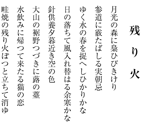 残　り　火
月光の森に梟ひびきけり
参道に霰たばしる実朝忌
ゆく水の春を捉へしひかりかな
日の落ちて風入れ替はる余寒かな
針供養夕暮近き空の色
大山の裾野つづきに蕗の薹
水飲みに帰つて来たる猫の恋
畦焼の残り火ぽつと立ちて消ゆ
