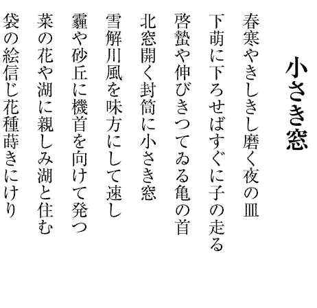 小さき窓
春寒やきしきし磨く夜の皿
下萌に下ろせばすぐに子の走る
啓蟄や伸びきつてゐる亀の首
北窓開く封筒に小さき窓
雪解川風を味方にして速し
霾や砂丘に機首を向けて発つ
菜の花や湖に親しみ湖と住む
袋の絵信じ花種蒔きにけり
