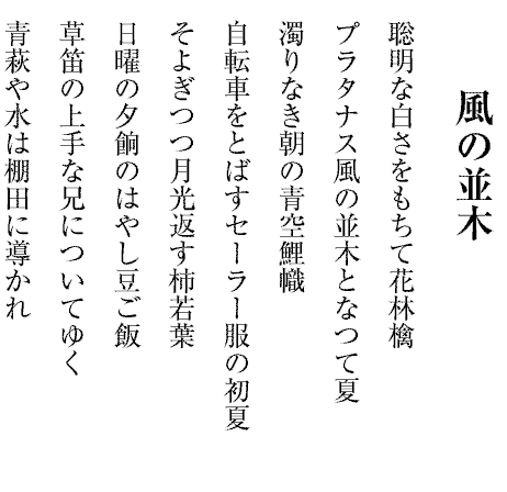 風の並木
聡明な白さをもちて花林檎
プラタナス風の並木となつて夏
濁りなき朝の青空鯉幟
自転車をとばすセーラー服の初夏
そよぎつつ月光返す柿若葉
日曜の夕餉のはやし豆ご飯
草笛の上手な兄についてゆく
青萩や水は棚田に導かれ
