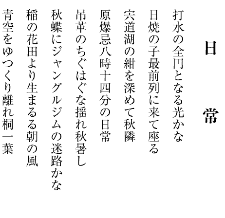 日　　　常
打水の全円となる光かな
日焼の子最前列に来て座る
宍道湖の紺を深めて秋隣
原爆忌八時十四分の日常
吊革のちぐはぐな揺れ秋暑し
秋蝶にジャングルジムの迷路かな
稲の花田より生まるる朝の風
青空をゆつくり離れ桐一葉
