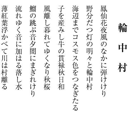 輪　中　村
鳳仙花夜風のなかに弾けけり
野分だつ灯の明々と輪中村
海辺までコスモス色をつなぎたる
子を産みし牛の貫禄秋日和
風離し暮れてゆくなり秋桜
鰡の跳ぶ音夕闇にまぎれけり
流れゆく音に加はる落し水
薄紅葉浮かべて川は村離る
