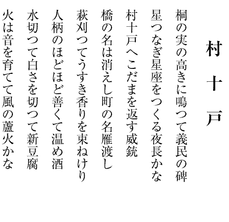 村十戸
桐の実の高きに鳴つて義民の碑
星つなぎ星座をつくる夜長かな
村十戸へこだまを返す威銃
橋の名は消えし町の名雁渡し
萩刈つてうすき香りを束ねけり
人柄のほどほど善くて温め酒
水切つて白さを切つて新豆腐
火は音を育てて風の蘆火かな
