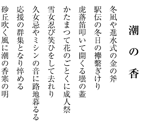 潮の香
冬凪や進水式の金の斧
駅伝の冬日の襷繫ぎけり
虎落笛叩いて開くる壜の蓋
かたまつて花のごとくに成人祭
雪女忍び笑ひをして去れり
久女忌やミシンの音に路地暮るる
応援の群集となり悴める
砂丘吹く風に潮の香寒の明
