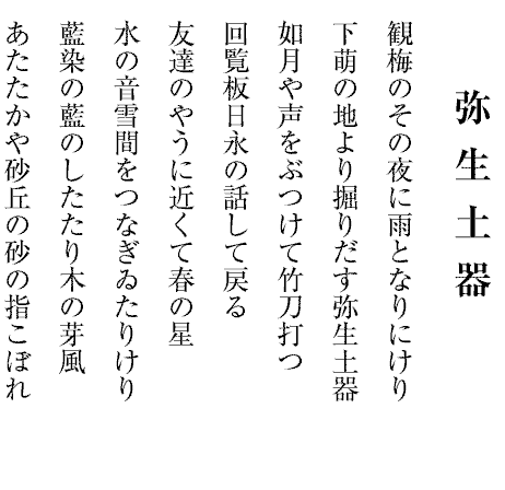 弥生土器
観梅のその夜に雨となりにけり
下萌の地より掘りだす弥生土器
如月や声をぶつけて竹刀打つ
回覧板日永の話して戻る
友達のやうに近くて春の星
水の音雪間をつなぎゐたりけり
藍染の藍のしたたり木の芽風
あたたかや砂丘の砂の指こぼれ
